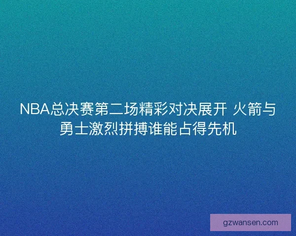 NBA总决赛第二场精彩对决展开 火箭与勇士激烈拼搏谁能占得先机