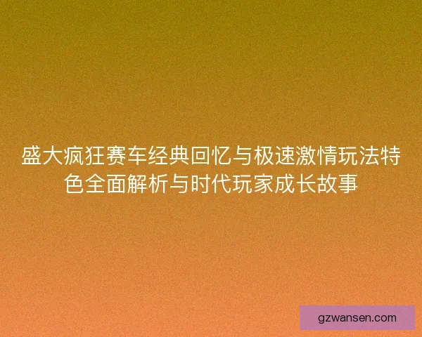 盛大疯狂赛车经典回忆与极速激情玩法特色全面解析与时代玩家成长故事