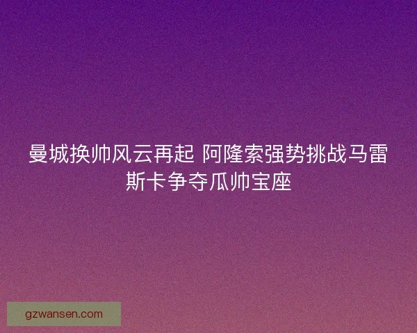 曼城换帅风云再起 阿隆索强势挑战马雷斯卡争夺瓜帅宝座