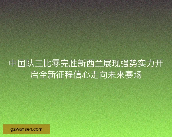 中国队三比零完胜新西兰展现强势实力开启全新征程信心走向未来赛场