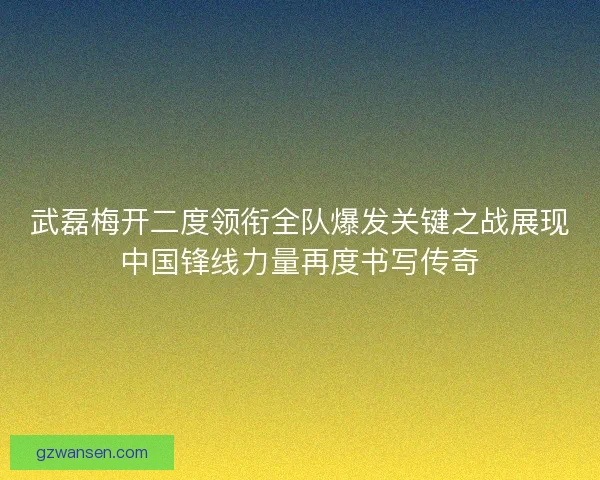 武磊梅开二度领衔全队爆发关键之战展现中国锋线力量再度书写传奇