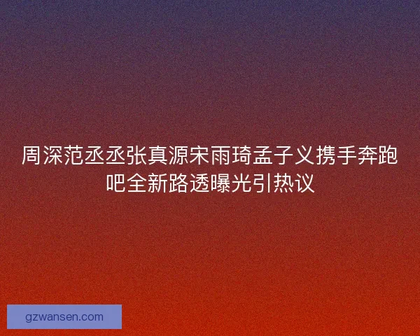 周深范丞丞张真源宋雨琦孟子义携手奔跑吧全新路透曝光引热议