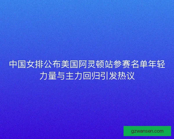 中国女排公布美国阿灵顿站参赛名单年轻力量与主力回归引发热议